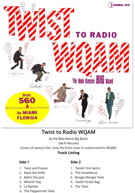 Twist to Radio WQAM by the Bob Keene Big Band. Del-Fi Records Covers of various hits. Only the front cover is customized for WQAM.Track Listing Side 1 Side 2 	1.	Twist and Freeze 	2.	Mack the Knife 	3.	Ballin’ the Jack 	4.	What’d I Say 	5.	La Bamba 	6.	The Peppermint Twist 	1.	Twistin’ the Saints 	2.	The Hucklebuck 	3.	Boogie Woogie Twist 	4.	Twelth Street Rag 	5.	The Twist